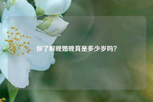 你了解晚婚晚育是多少岁吗？