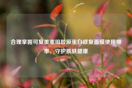 合理掌握可复美重组胶原蛋白修复面膜使用频率,守护肌肤健康