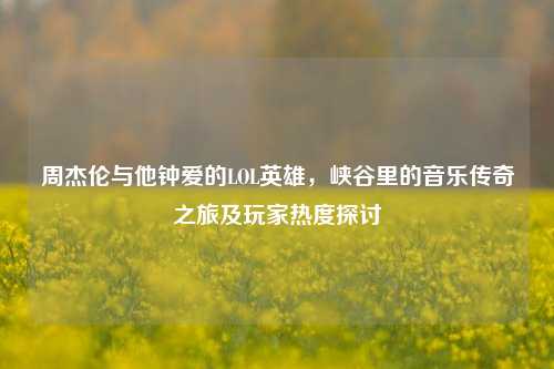 周杰伦与他钟爱的LOL英雄，峡谷里的音乐传奇之旅及玩家热度探讨