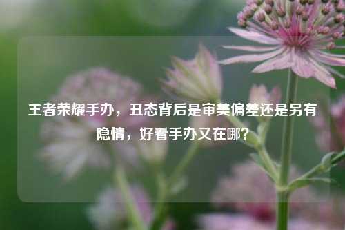王者荣耀手办,丑态背后是审美偏差还是另有隐情,好看手办又在哪?