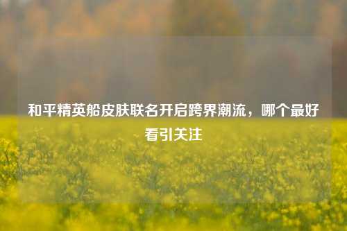 和平精英船皮肤联名开启跨界潮流,哪个更好看引关注