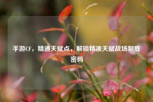 手游CF,精通天赋点,解锁精准天赋战场制胜密码