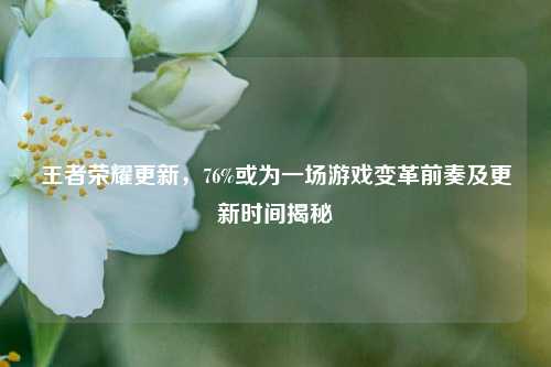 王者荣耀更新，76%或为一场游戏变革前奏及更新时间揭秘