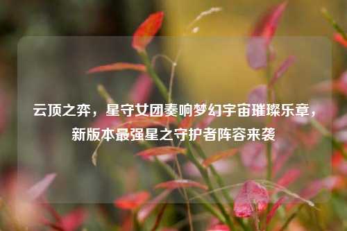 云顶之弈,星守女团奏响梦幻宇宙璀璨乐章,新版本最强星之守护者阵容来袭
