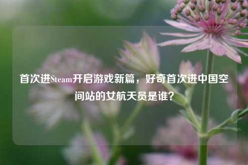 首次进Steam开启游戏新篇,好奇首次进中国空间站的女航天员是谁?