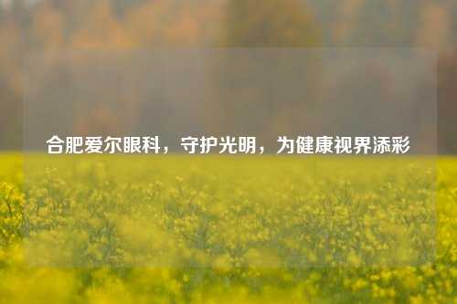 合肥爱尔眼科,守护光明,为健康视界添彩