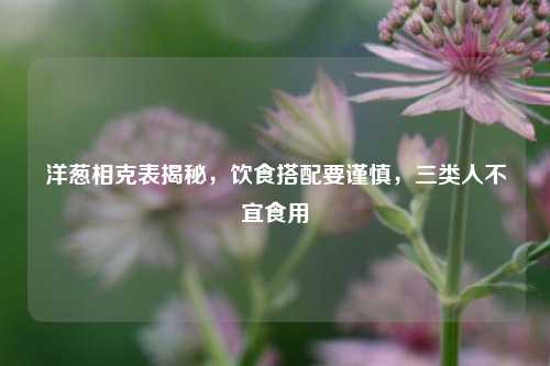 洋葱相克表揭秘，饮食搭配要谨慎，三类人不宜食用