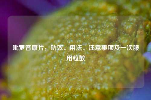 吡罗昔康片,功效、用法、注意事项及一次服用粒数