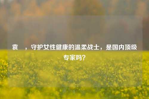 袁芃,守护女性健康的温柔战士,是国内顶级专家吗?