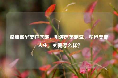 深圳富华美容医院,引领医美潮流,塑造美丽人生,究竟怎么样?