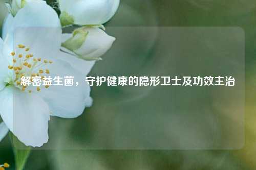 解密益生菌，守护健康的隐形卫士及功效主治