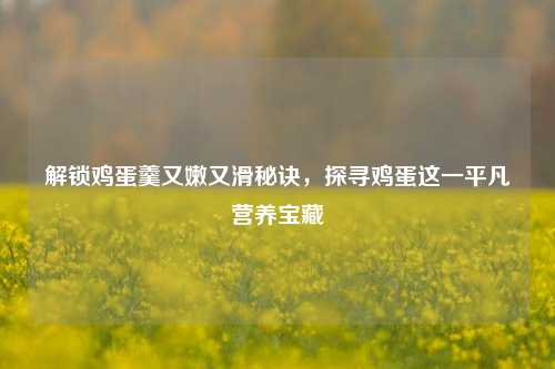 解锁鸡蛋羹又嫩又滑秘诀,探寻鸡蛋这一平凡营养宝藏