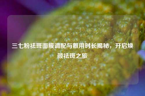 三七粉祛斑面膜调配与敷用时长揭秘,开启焕颜祛斑之旅