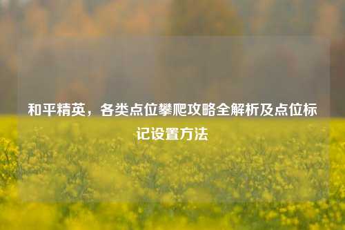 和平精英,各类点位攀爬攻略全解析及点位标记设置 ***
