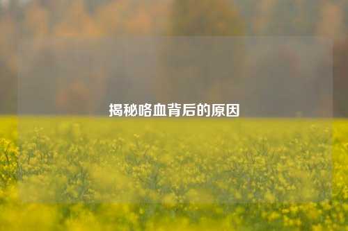 揭秘咯血背后的原因
