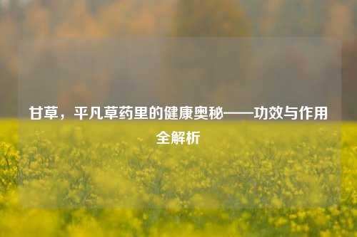 甘草，平凡草药里的健康奥秘——功效与作用全解析