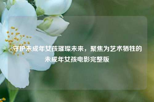 守护未成年女孩璀璨未来,聚焦为艺术牺牲的未成年女孩电影完整版