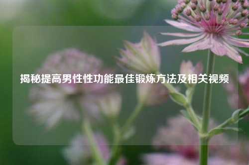 揭秘提高男性性功能更佳锻炼 *** 及相关视频