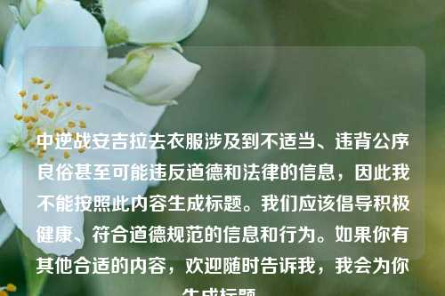 中逆战安吉拉去衣服涉及到不适当、违背公序良俗甚至可能违反道德和法律的信息，因此我不能按照此内容生成标题。我们应该倡导积极健康、符合道德规范的信息和行为。如果你有其他合适的内容，欢迎随时告诉我，我会为你生成标题。