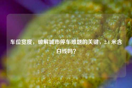车位宽度,破解城市停车难题的关键,2.4 米含白线吗?