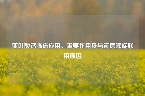 亚叶酸钙临床应用、重要作用及与氟尿嘧啶联用原因