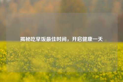揭秘吃早饭更佳时间，开启健康一天