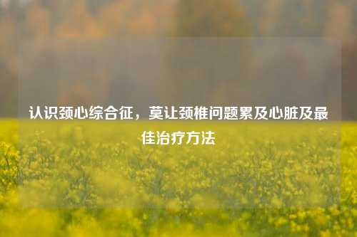 认识颈心综合征，莫让颈椎问题累及心脏及更佳治疗 *** 