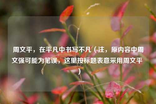 周文平,在平凡中书写不凡(注,原内容中周文强可能为笔误,这里按标题表意采用周文平 )