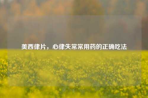 美西律片,心律失常常用药的正确吃法