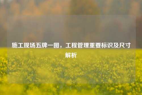 施工现场五牌一图,工程管理重要标识及尺寸解析
