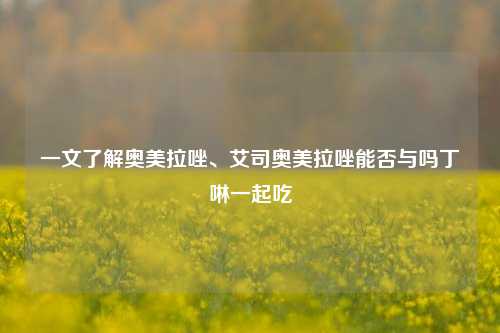 一文了解奥美拉唑、艾司奥美拉唑能否与吗丁啉一起吃