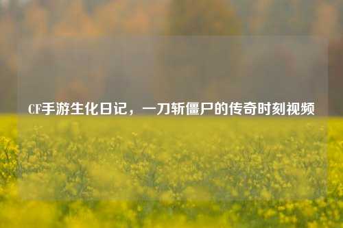 CF手游生化日记,一刀斩僵尸的传奇时刻视频