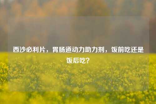 西沙必利片，胃肠道动力助力剂，饭前吃还是饭后吃？