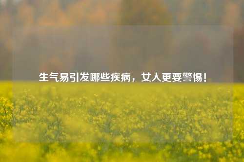 生气易引发哪些疾病,女人更要警惕!