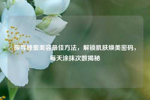 探寻蜂蜜美容更佳 *** ,解锁肌肤焕美密码,每天涂抹次数揭秘