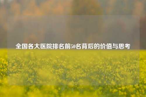 全国各大医院排名前50名背后的价值与思考