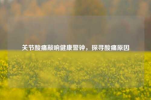 关节酸痛敲响健康警钟,探寻酸痛原因