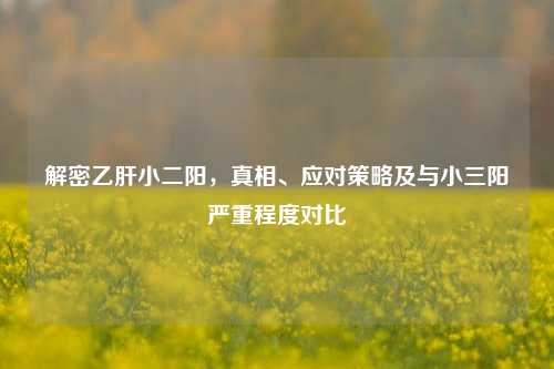 解密乙肝小二阳,真相、应对策略及与小三阳严重程度对比