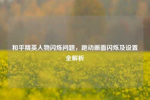 和平精英人物闪烁问题，跑动画面闪烁及设置全解析