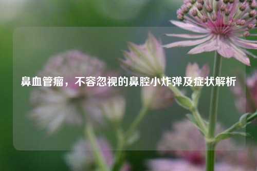 鼻血管瘤，不容忽视的鼻腔小炸弹及症状解析
