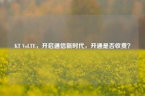 KT VoLTE,开启通信新时代,开通是否收费?