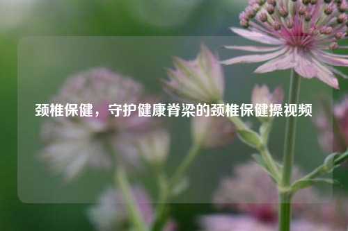 颈椎保健,守护健康脊梁的颈椎保健操视频