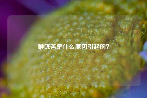 喉咙苦是什么原因引起的？
