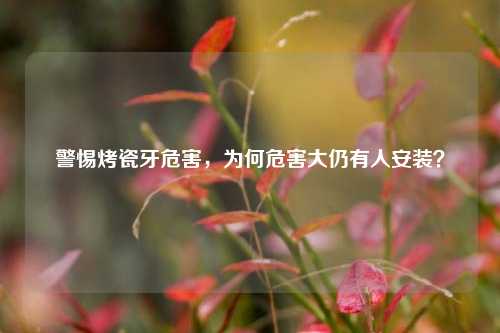 警惕烤瓷牙危害，为何危害大仍有人安装？
