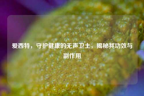 爱西特，守护健康的无声卫士，揭秘其功效与副作用