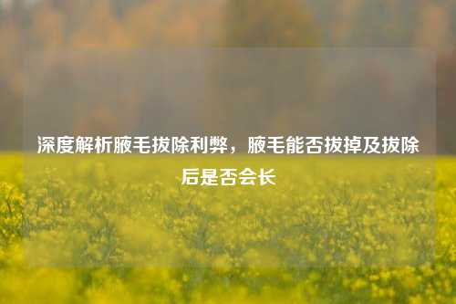 深度解析腋毛拔除利弊，腋毛能否拔掉及拔除后是否会长