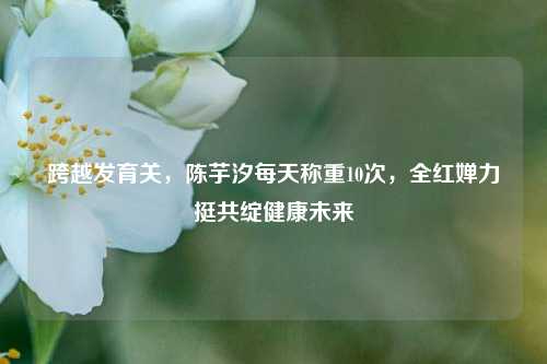 跨越发育关,陈芋汐每天称重10次,全红婵力挺共绽健康未来