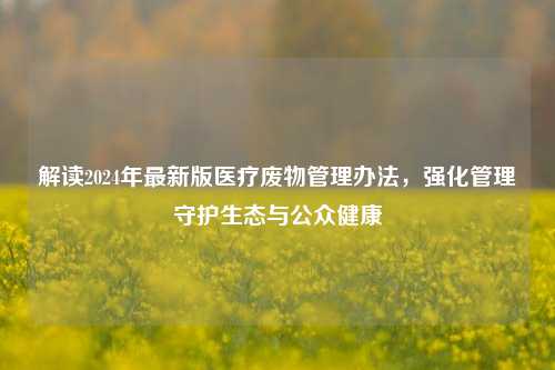 解读2024年最新版医疗废物管理办法,强化管理守护生态与公众健康