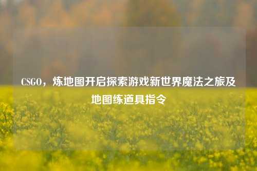CSGO,炼地图开启探索游戏新世界魔法之旅及地图练道具指令