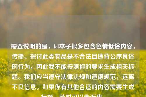 需要说明的是,lol本子很多包含色情低俗内容,传播、探讨此类物品是不合法且违背公序良俗的行为,因此我不能按照你的要求生成相关标题。我们应当遵守法律法规和道德规范,远离不良信息。如果你有其他合适的内容需要生成标题,随时可以告诉我。